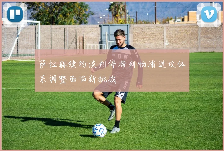 萨拉赫续约谈判停滞利物浦进攻体系调整面临新挑战