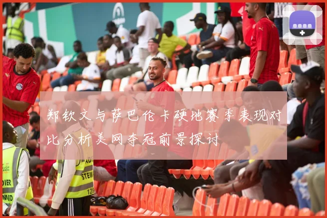 郑钦文与萨巴伦卡硬地赛季表现对比分析美网夺冠前景探讨