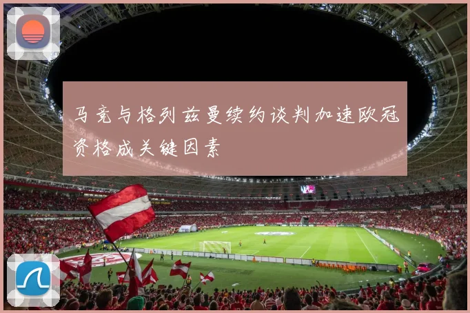 马竞与格列兹曼续约谈判加速欧冠资格成关键因素