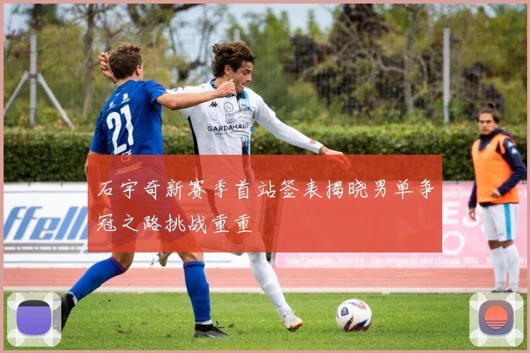 石宇奇新赛季首站签表揭晓男单争冠之路挑战重重